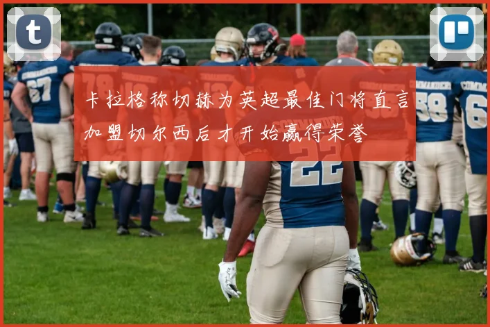 卡拉格称切赫为英超最佳门将直言加盟切尔西后才开始赢得荣誉