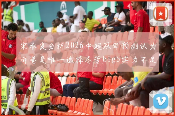 宋承良分析2026中超冠军预测认为海港是唯一选择尽管big5实力不足