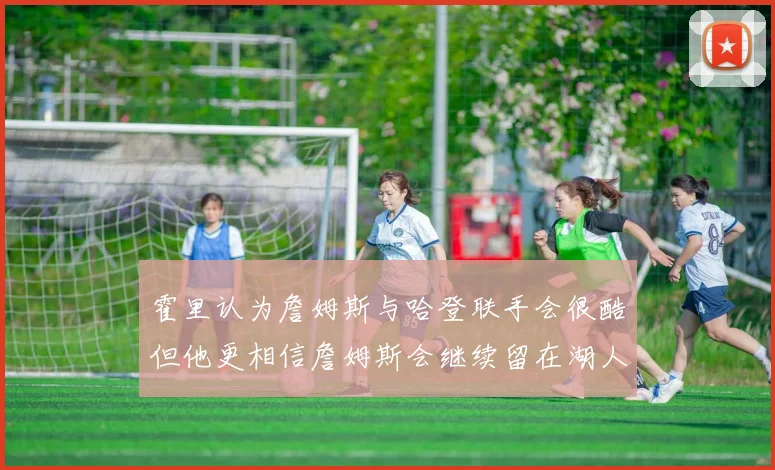 霍里认为詹姆斯与哈登联手会很酷但他更相信詹姆斯会继续留在湖人