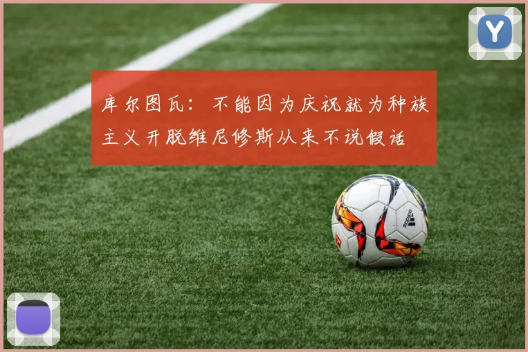 库尔图瓦：不能因为庆祝就为种族主义开脱维尼修斯从来不说假话