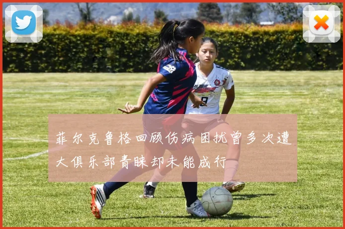 菲尔克鲁格回顾伤病困扰曾多次遭大俱乐部青睐却未能成行