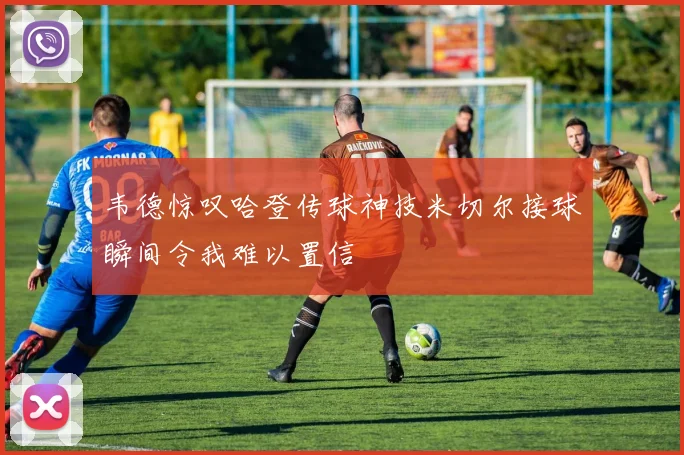 韦德惊叹哈登传球神技米切尔接球瞬间令我难以置信