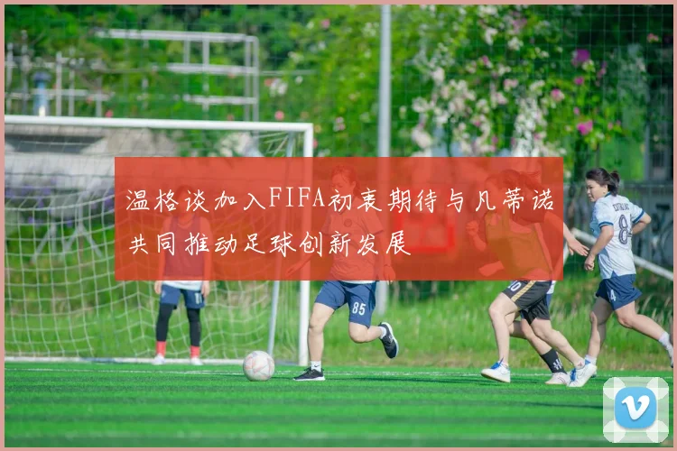 温格谈加入FIFA初衷期待与凡蒂诺共同推动足球创新发展