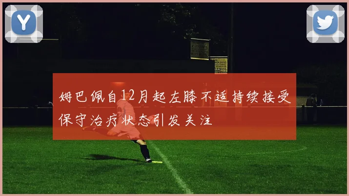 姆巴佩自12月起左膝不适持续接受保守治疗状态引发关注