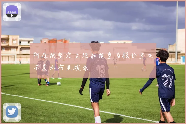 阿森纳坚定立场拒绝皇马报价坚决不卖加布里埃尔