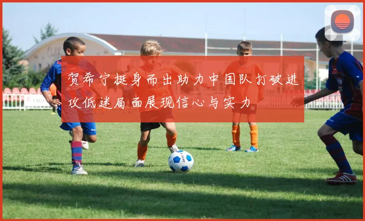 贺希宁挺身而出助力中国队打破进攻低迷局面展现信心与实力