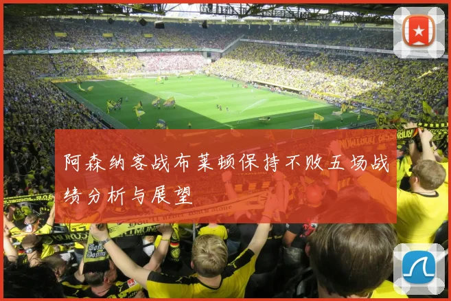 阿森纳客战布莱顿保持不败五场战绩分析与展望