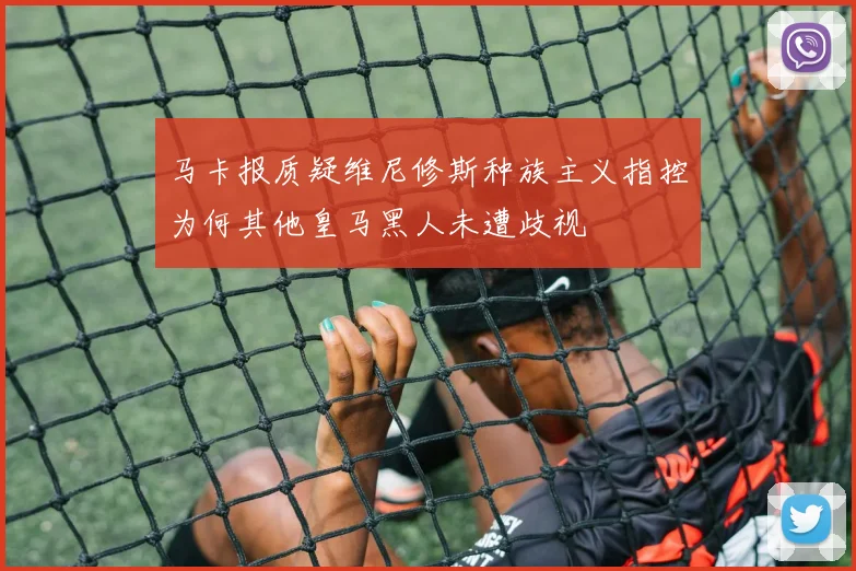 马卡报质疑维尼修斯种族主义指控为何其他皇马黑人未遭歧视