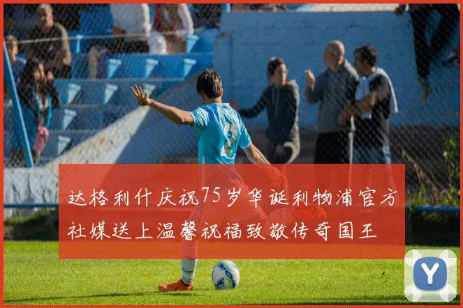 达格利什庆祝75岁华诞利物浦官方社媒送上温馨祝福致敬传奇国王