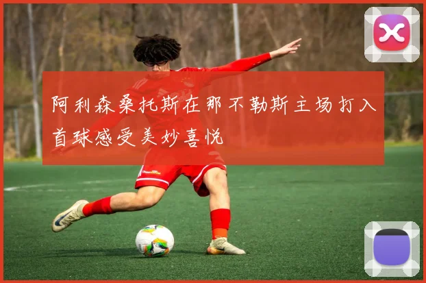 阿利森桑托斯在那不勒斯主场打入首球感受美妙喜悦