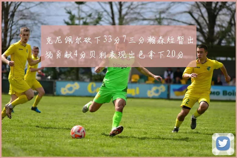 克尼佩尔砍下33分7三分瀚森短暂出场贡献4分贝利表现出色拿下20分